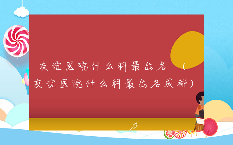 友谊医院什么科最出名 (友谊医院什么科最出名成都)